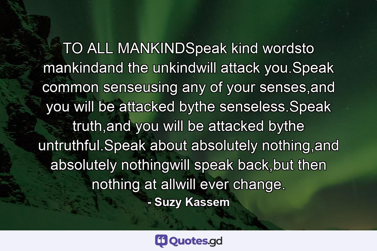 TO ALL MANKINDSpeak kind wordsto mankindand the unkindwill attack you.Speak common senseusing any of your senses,and you will be attacked bythe senseless.Speak truth,and you will be attacked bythe untruthful.Speak about absolutely nothing,and absolutely nothingwill speak back,but then nothing at allwill ever change. - Quote by Suzy Kassem