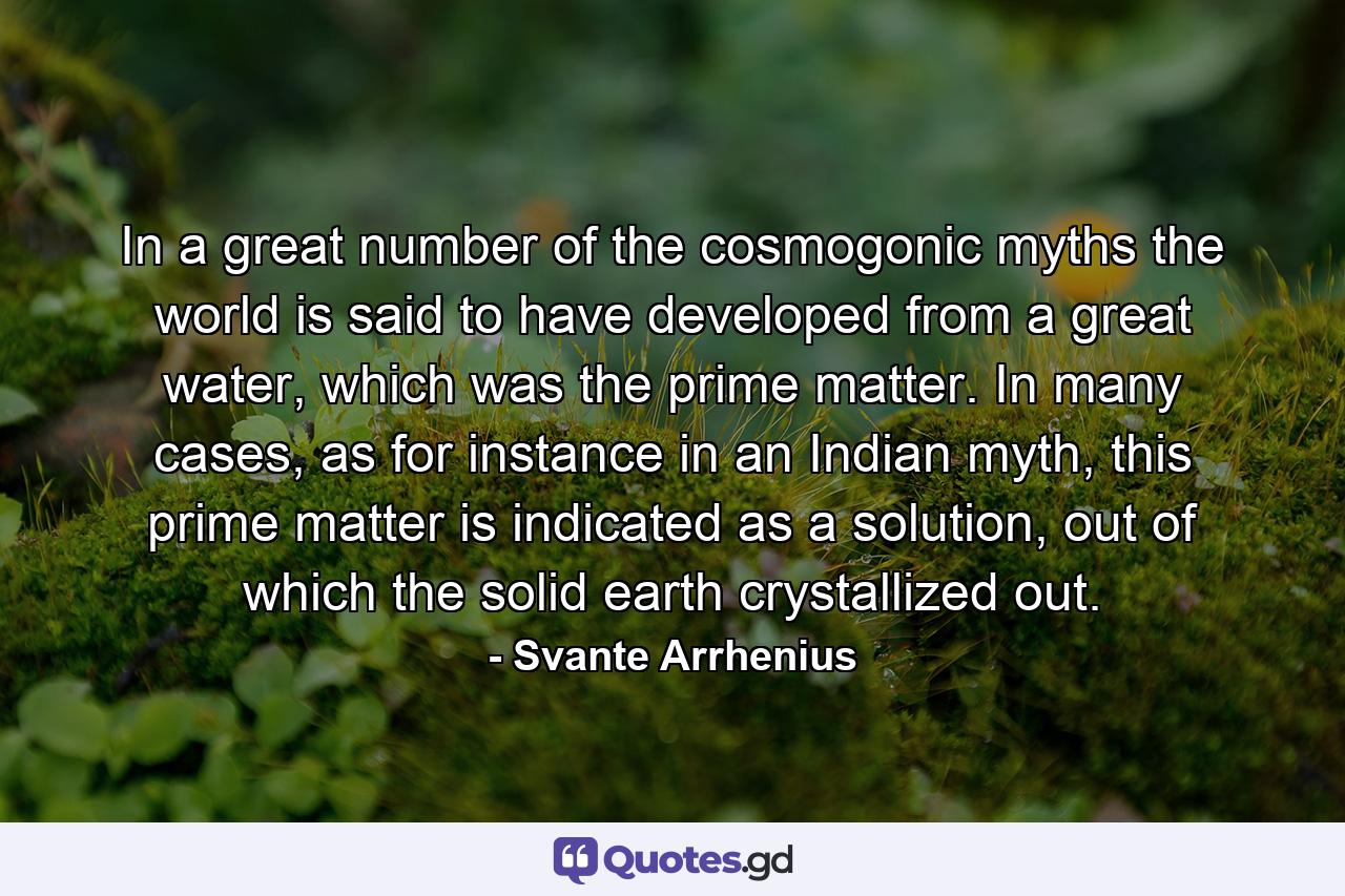 In a great number of the cosmogonic myths the world is said to have developed from a great water, which was the prime matter. In many cases, as for instance in an Indian myth, this prime matter is indicated as a solution, out of which the solid earth crystallized out. - Quote by Svante Arrhenius