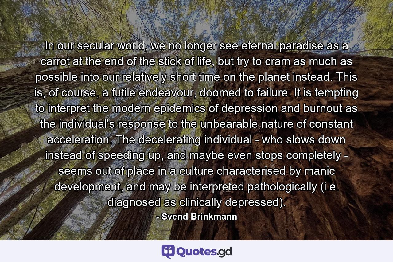 In our secular world, we no longer see eternal paradise as a carrot at the end of the stick of life, but try to cram as much as possible into our relatively short time on the planet instead. This is, of course, a futile endeavour, doomed to failure. It is tempting to interpret the modern epidemics of depression and burnout as the individual's response to the unbearable nature of constant acceleration. The decelerating individual - who slows down instead of speeding up, and maybe even stops completely - seems out of place in a culture characterised by manic development, and may be interpreted pathologically (i.e. diagnosed as clinically depressed). - Quote by Svend Brinkmann