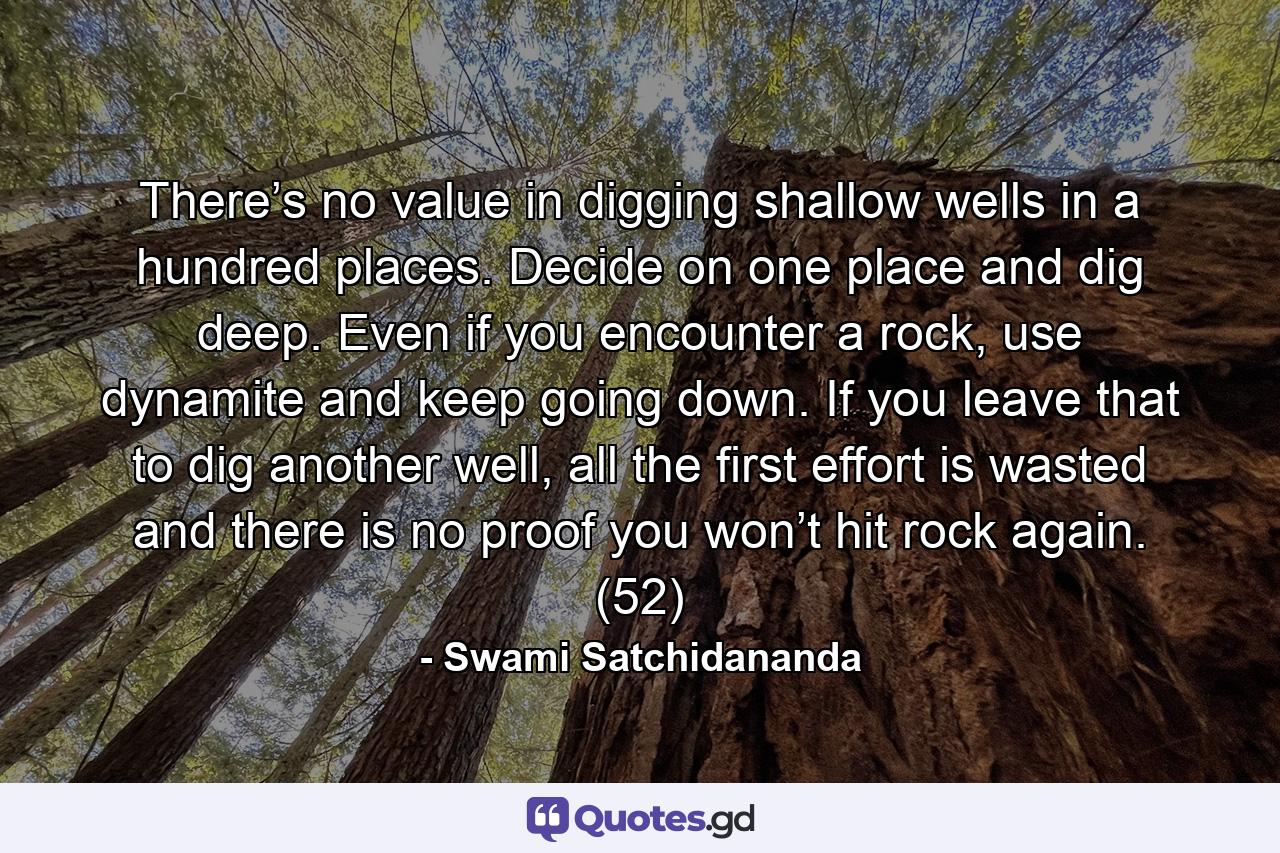 There’s no value in digging shallow wells in a hundred places. Decide on one place and dig deep. Even if you encounter a rock, use dynamite and keep going down. If you leave that to dig another well, all the first effort is wasted and there is no proof you won’t hit rock again. (52) - Quote by Swami Satchidananda