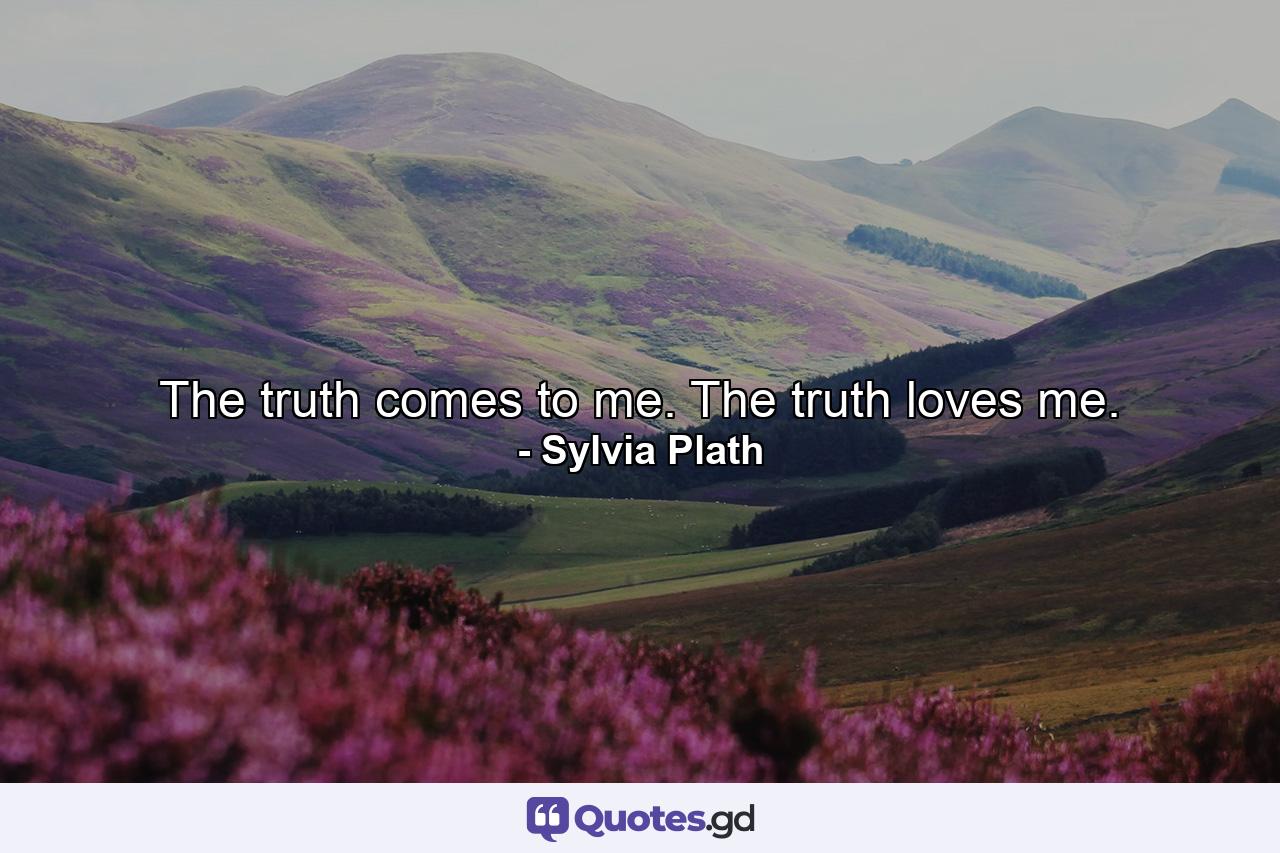 The truth comes to me. The truth loves me. - Quote by Sylvia Plath