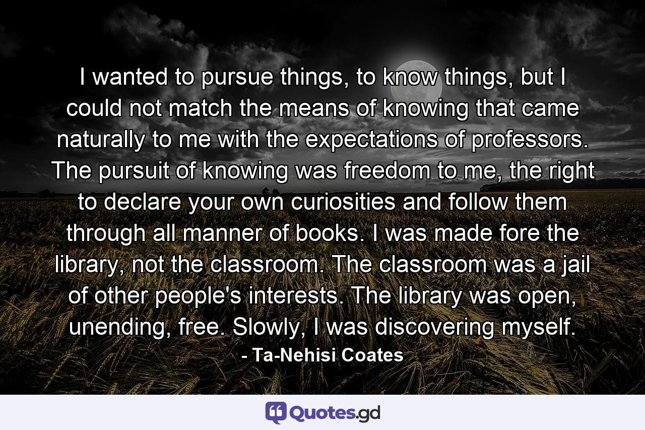 I wanted to pursue things, to know things, but I could not match the means of knowing that came naturally to me with the expectations of professors. The pursuit of knowing was freedom to me, the right to declare your own curiosities and follow them through all manner of books. I was made fore the library, not the classroom. The classroom was a jail of other people's interests. The library was open, unending, free. Slowly, I was discovering myself. - Quote by Ta-Nehisi Coates