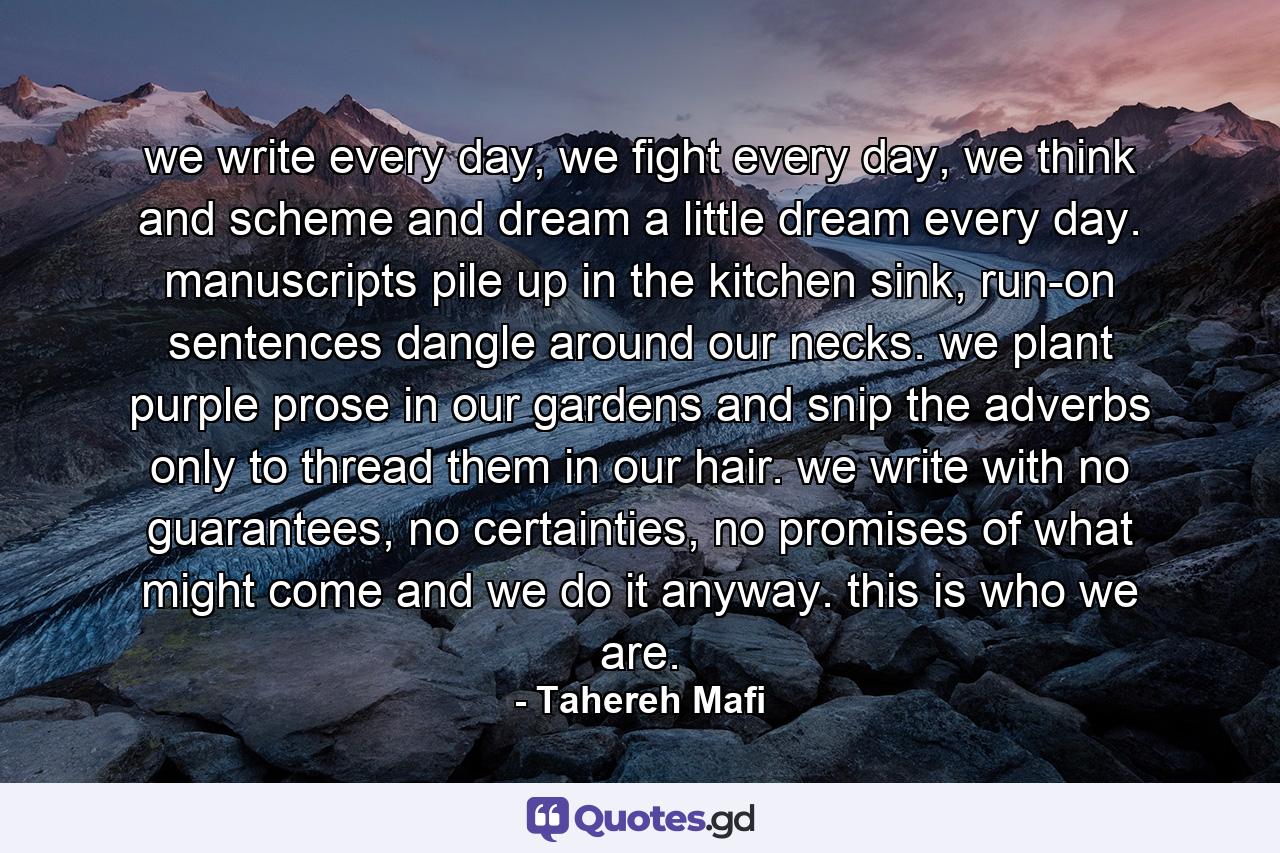 we write every day, we fight every day, we think and scheme and dream a little dream every day. manuscripts pile up in the kitchen sink, run-on sentences dangle around our necks. we plant purple prose in our gardens and snip the adverbs only to thread them in our hair. we write with no guarantees, no certainties, no promises of what might come and we do it anyway. this is who we are. - Quote by Tahereh Mafi