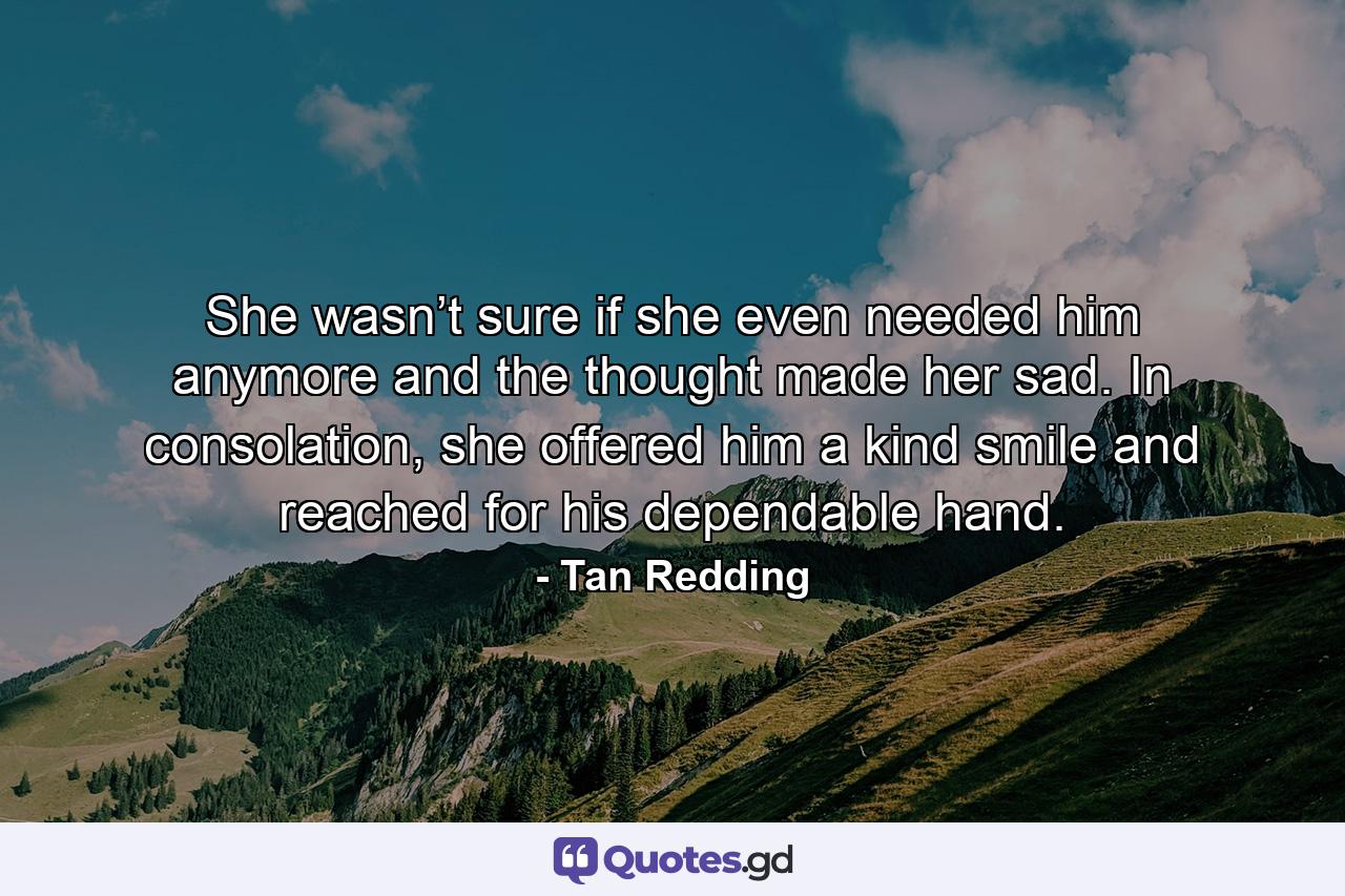 She wasn’t sure if she even needed him anymore and the thought made her sad. In consolation, she offered him a kind smile and reached for his dependable hand. - Quote by Tan Redding