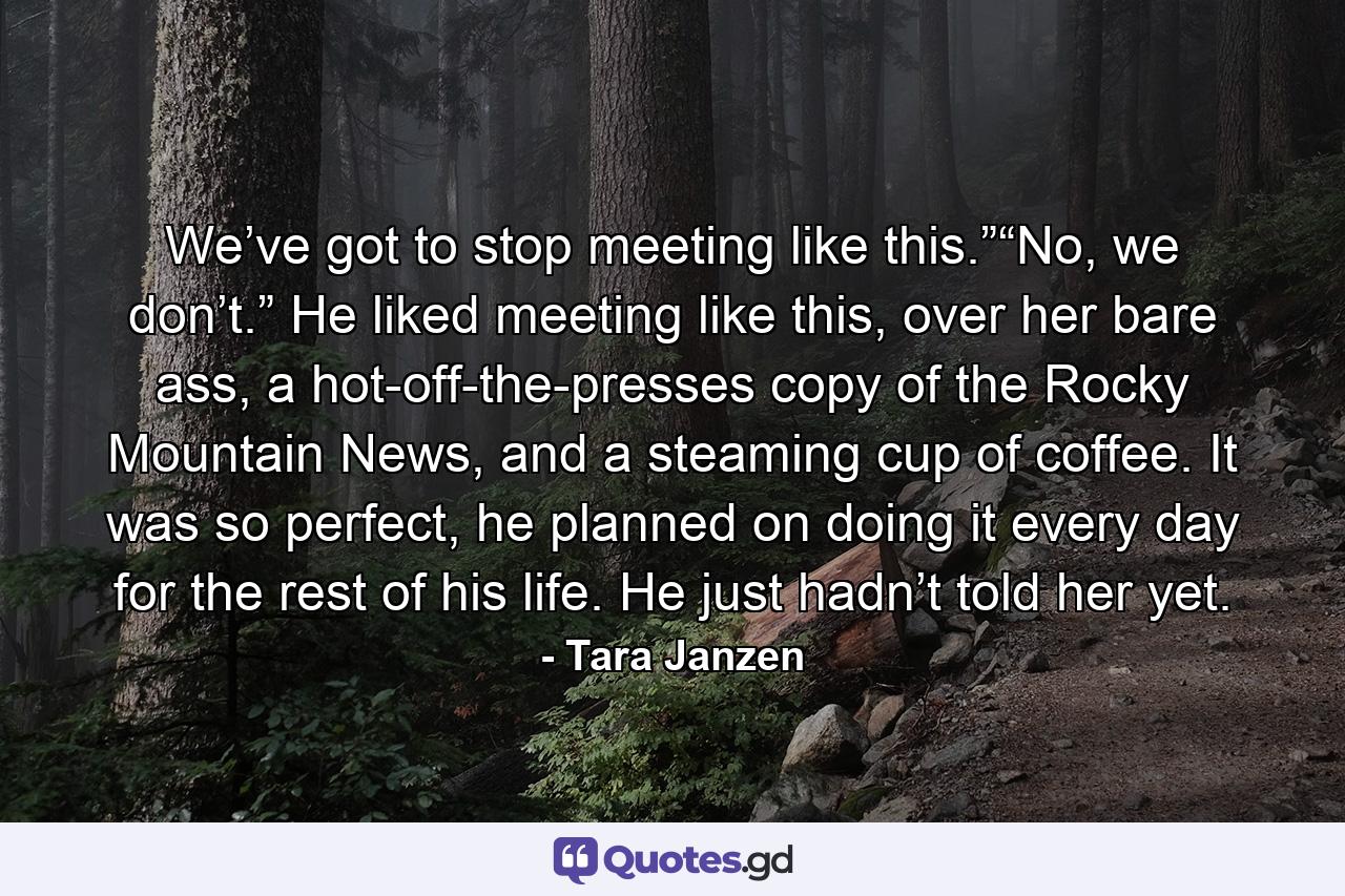 We’ve got to stop meeting like this.”“No, we don’t.” He liked meeting like this, over her bare ass, a hot-off-the-presses copy of the Rocky Mountain News, and a steaming cup of coffee. It was so perfect, he planned on doing it every day for the rest of his life. He just hadn’t told her yet. - Quote by Tara Janzen