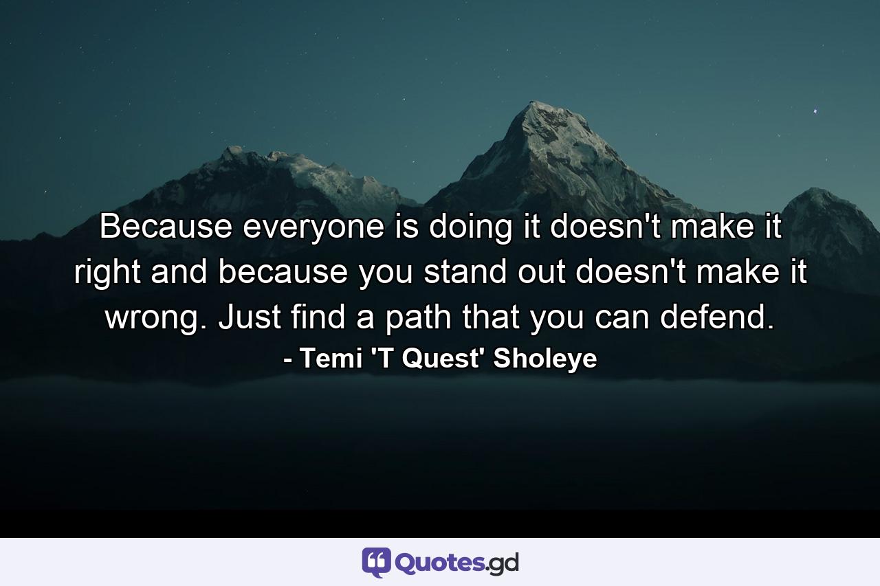 Because everyone is doing it doesn't make it right and because you stand out doesn't make it wrong. Just find a path that you can defend. - Quote by Temi 'T Quest' Sholeye