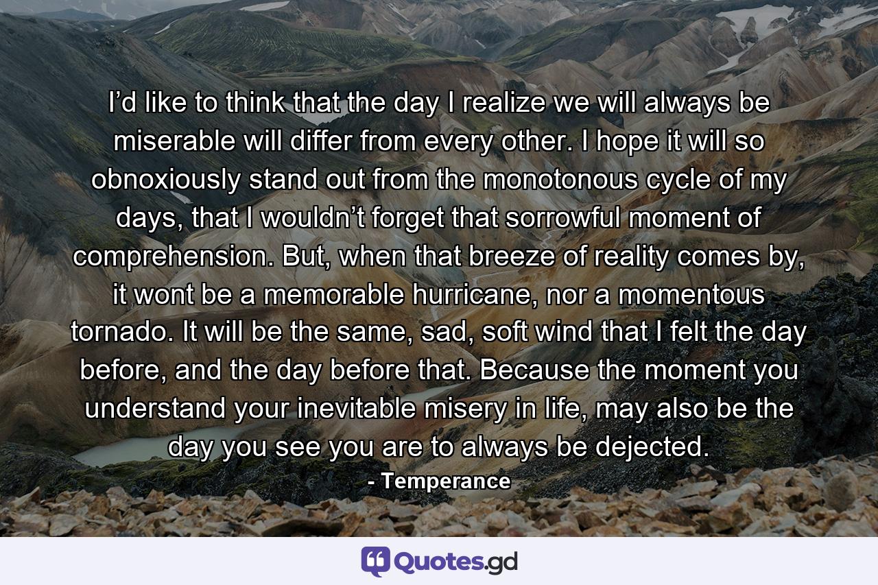 I’d like to think that the day I realize we will always be miserable will differ from every other. I hope it will so obnoxiously stand out from the monotonous cycle of my days, that I wouldn’t forget that sorrowful moment of comprehension. But, when that breeze of reality comes by, it wont be a memorable hurricane, nor a momentous tornado. It will be the same, sad, soft wind that I felt the day before, and the day before that. Because the moment you understand your inevitable misery in life, may also be the day you see you are to always be dejected. - Quote by Temperance