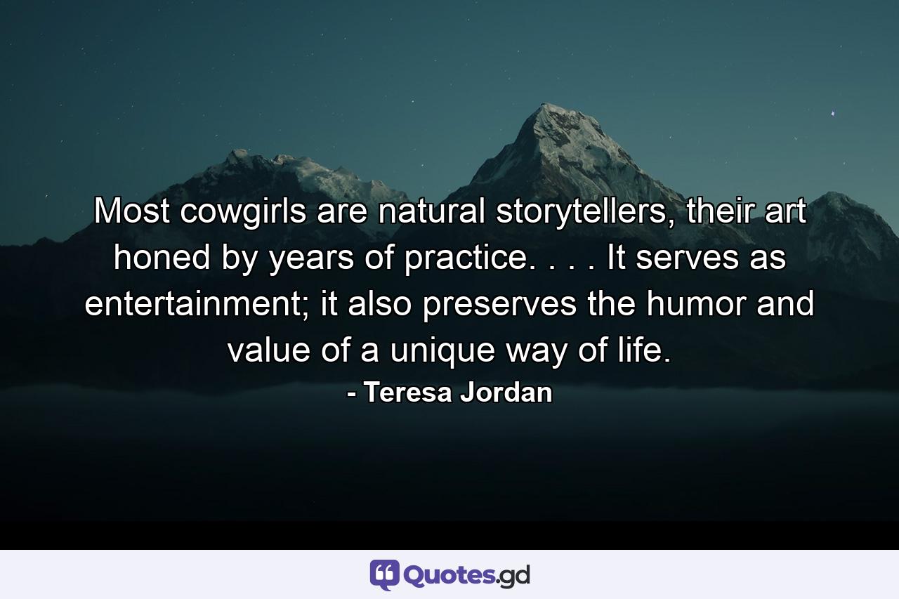 Most cowgirls are natural storytellers, their art honed by years of practice. . . . It serves as entertainment; it also preserves the humor and value of a unique way of life. - Quote by Teresa Jordan