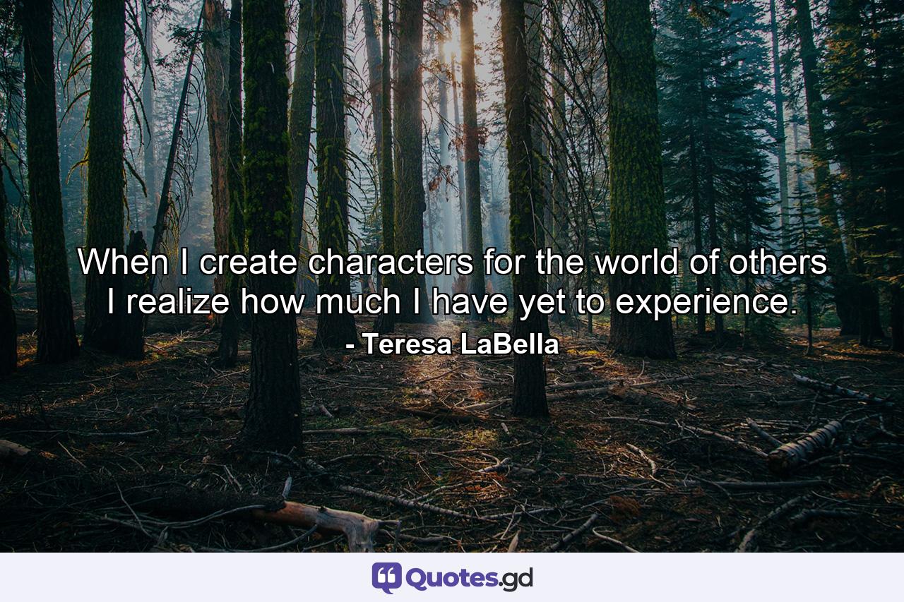 When I create characters for the world of others I realize how much I have yet to experience. - Quote by Teresa LaBella