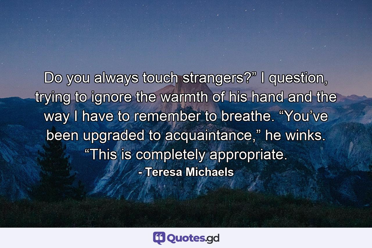 Do you always touch strangers?” I question, trying to ignore the warmth of his hand and the way I have to remember to breathe. “You’ve been upgraded to acquaintance,” he winks. “This is completely appropriate. - Quote by Teresa Michaels