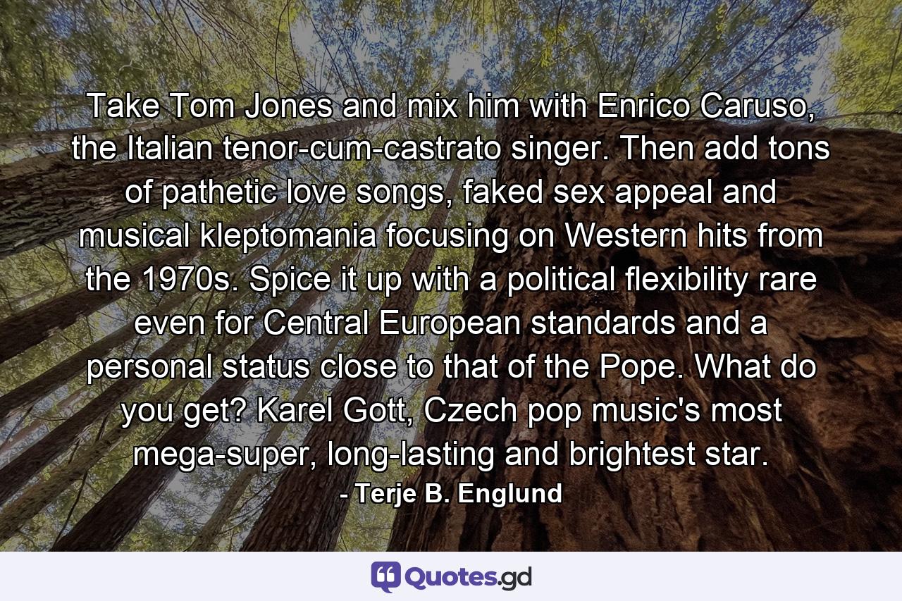 Take Tom Jones and mix him with Enrico Caruso, the Italian tenor-cum-castrato singer. Then add tons of pathetic love songs, faked sex appeal and musical kleptomania focusing on Western hits from the 1970s. Spice it up with a political flexibility rare even for Central European standards and a personal status close to that of the Pope. What do you get? Karel Gott, Czech pop music's most mega-super, long-lasting and brightest star. - Quote by Terje B. Englund