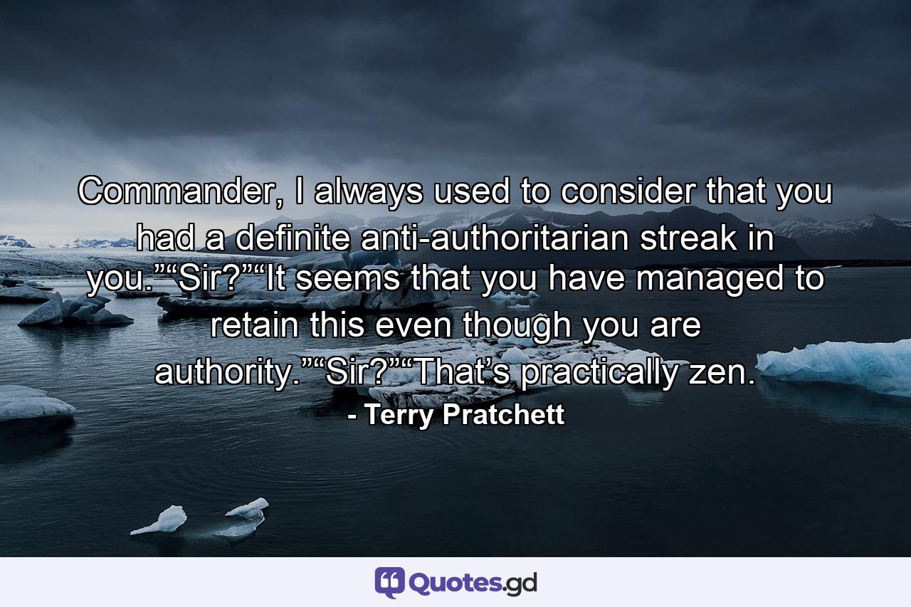 Commander, I always used to consider that you had a definite anti-authoritarian streak in you.”“Sir?”“It seems that you have managed to retain this even though you are authority.”“Sir?”“That’s practically zen. - Quote by Terry Pratchett