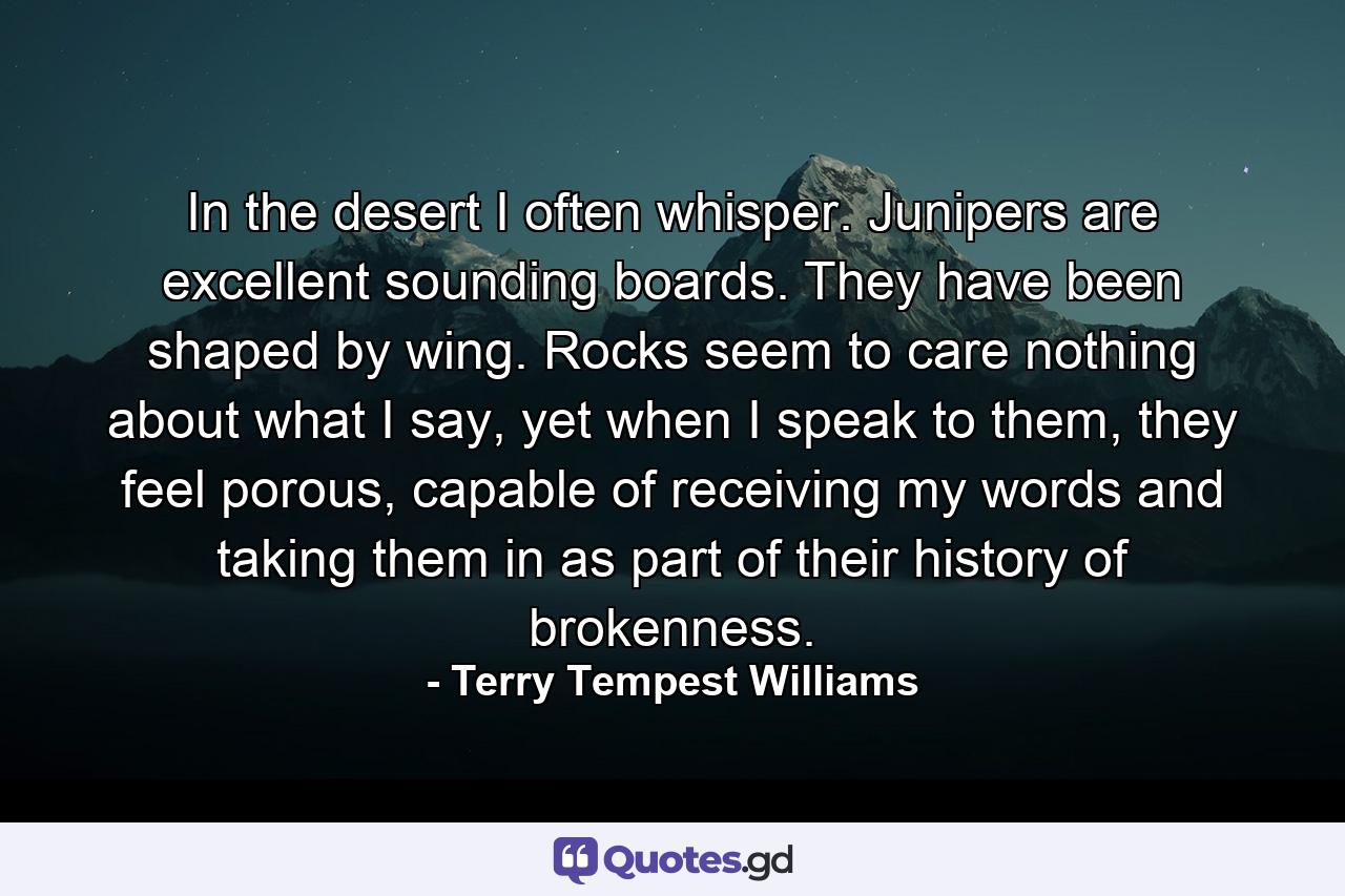 In the desert I often whisper. Junipers are excellent sounding boards. They have been shaped by wing. Rocks seem to care nothing about what I say, yet when I speak to them, they feel porous, capable of receiving my words and taking them in as part of their history of brokenness. - Quote by Terry Tempest Williams