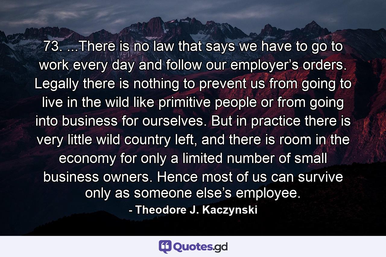 73. ...There is no law that says we have to go to work every day and follow our employer’s orders. Legally there is nothing to prevent us from going to live in the wild like primitive people or from going into business for ourselves. But in practice there is very little wild country left, and there is room in the economy for only a limited number of small business owners. Hence most of us can survive only as someone else’s employee. - Quote by Theodore J. Kaczynski