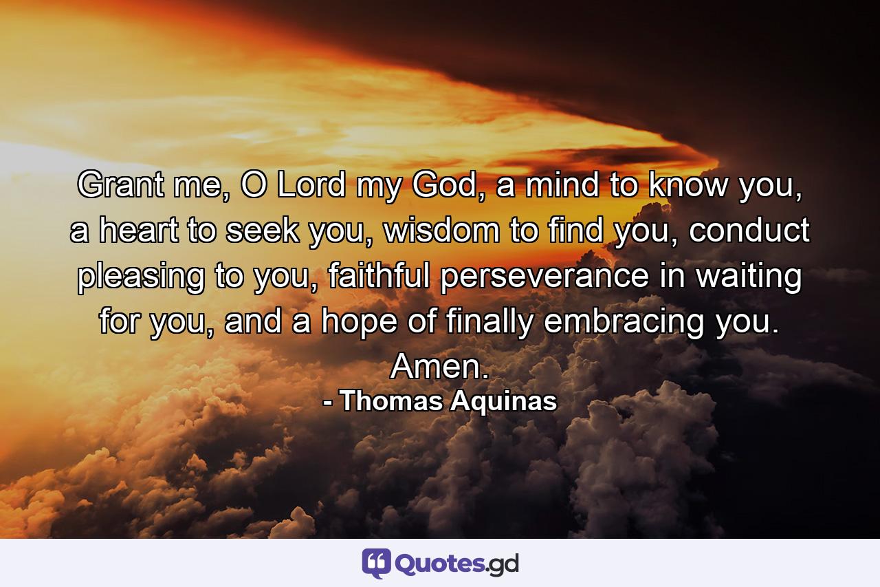 Grant me, O Lord my God, a mind to know you, a heart to seek you, wisdom to find you, conduct pleasing to you, faithful perseverance in waiting for you, and a hope of finally embracing you. Amen. - Quote by Thomas Aquinas