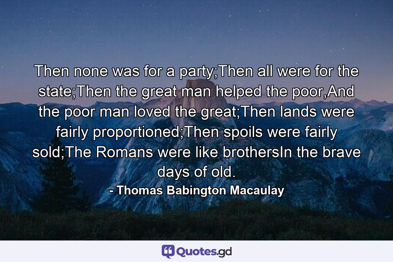 Then none was for a party;Then all were for the state;Then the great man helped the poor,And the poor man loved the great;Then lands were fairly proportioned;Then spoils were fairly sold;The Romans were like brothersIn the brave days of old. - Quote by Thomas Babington Macaulay