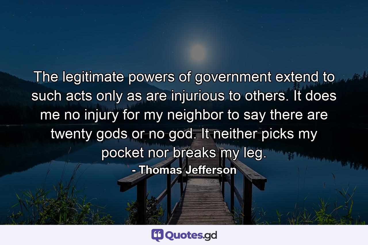The legitimate powers of government extend to such acts only as are injurious to others. It does me no injury for my neighbor to say there are twenty gods or no god. It neither picks my pocket nor breaks my leg. - Quote by Thomas Jefferson