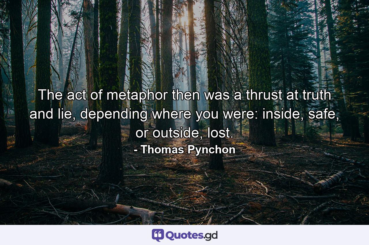 The act of metaphor then was a thrust at truth and lie, depending where you were: inside, safe, or outside, lost. - Quote by Thomas Pynchon