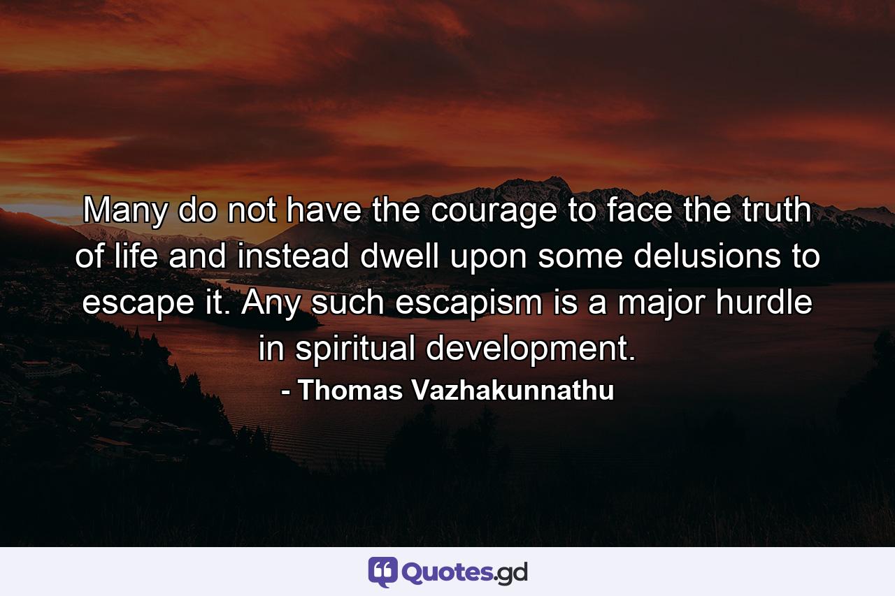 Many do not have the courage to face the truth of life and instead dwell upon some delusions to escape it. Any such escapism is a major hurdle in spiritual development. - Quote by Thomas Vazhakunnathu