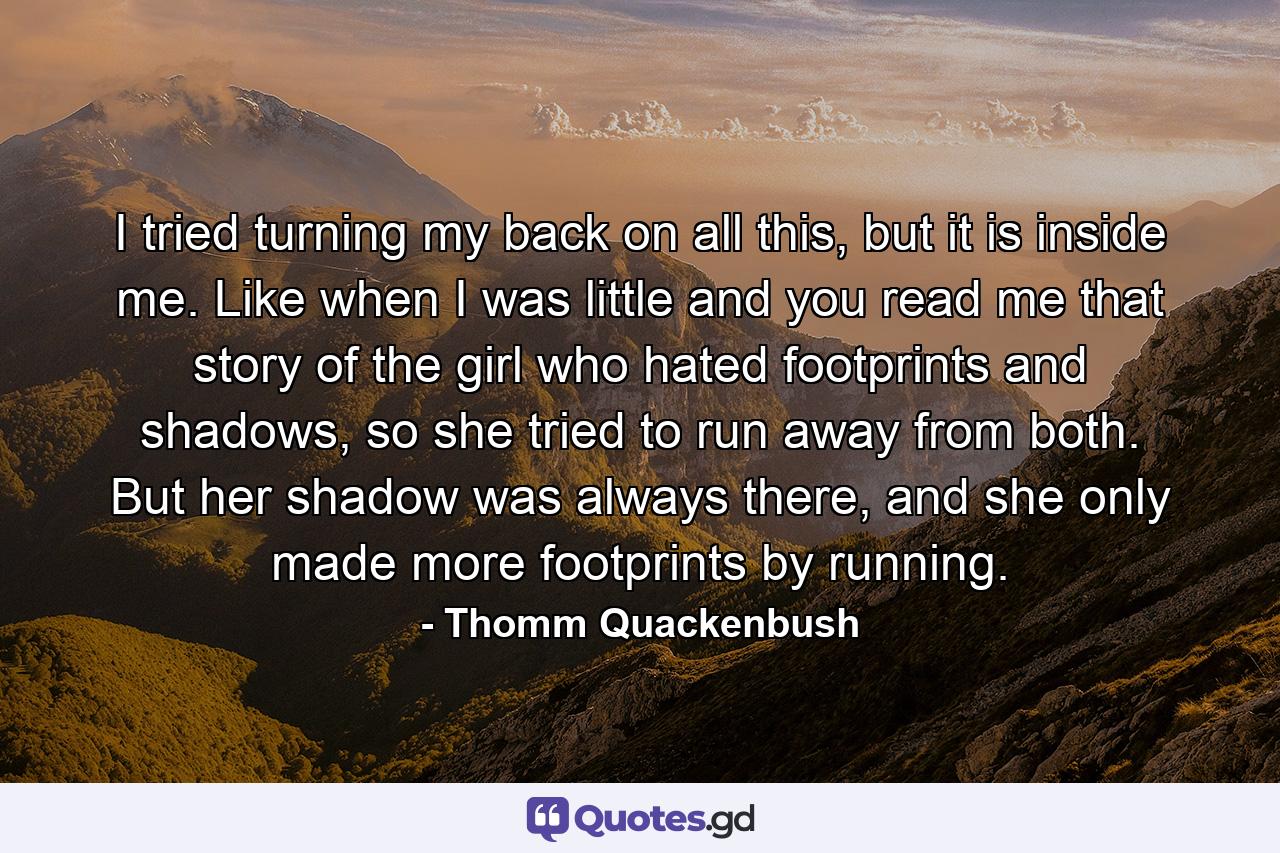 I tried turning my back on all this, but it is inside me. Like when I was little and you read me that story of the girl who hated footprints and shadows, so she tried to run away from both. But her shadow was always there, and she only made more footprints by running. - Quote by Thomm Quackenbush