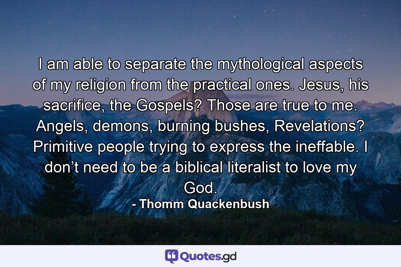 I am able to separate the mythological aspects of my religion from the practical ones. Jesus, his sacrifice, the Gospels? Those are true to me. Angels, demons, burning bushes, Revelations? Primitive people trying to express the ineffable. I don’t need to be a biblical literalist to love my God. - Quote by Thomm Quackenbush