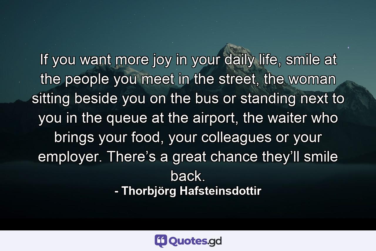 If you want more joy in your daily life, smile at the people you meet in the street, the woman sitting beside you on the bus or standing next to you in the queue at the airport, the waiter who brings your food, your colleagues or your employer. There’s a great chance they’ll smile back. - Quote by Thorbjörg Hafsteinsdottir