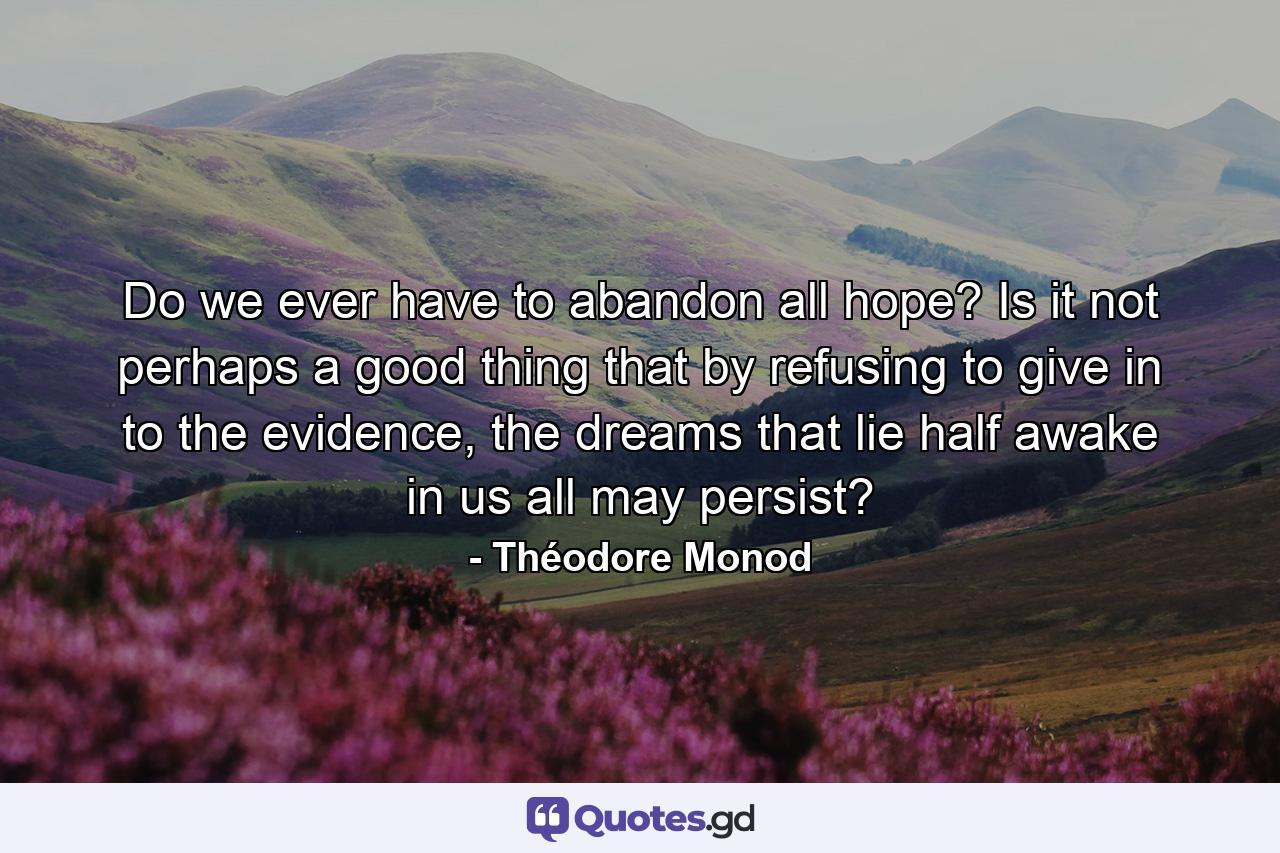 Do we ever have to abandon all hope? Is it not perhaps a good thing that by refusing to give in to the evidence, the dreams that lie half awake in us all may persist? - Quote by Théodore Monod