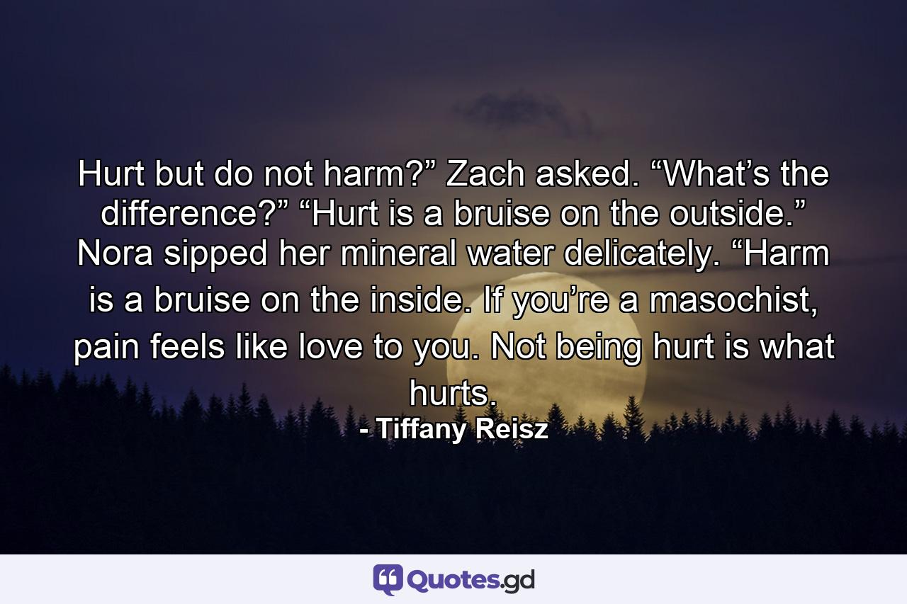 Hurt but do not harm?” Zach asked. “What’s the difference?” “Hurt is a bruise on the outside.” Nora sipped her mineral water delicately. “Harm is a bruise on the inside. If you’re a masochist, pain feels like love to you. Not being hurt is what hurts. - Quote by Tiffany Reisz