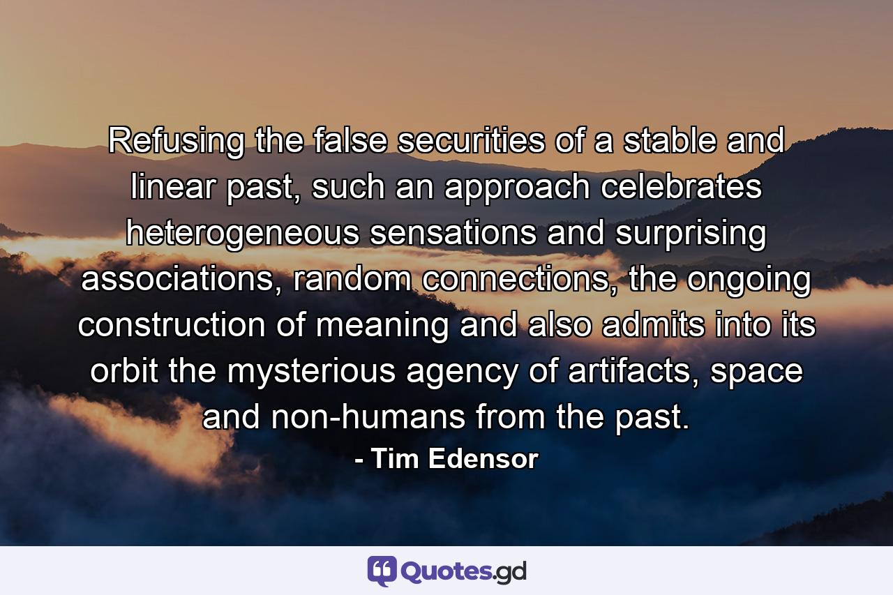 Refusing the false securities of a stable and linear past, such an approach celebrates heterogeneous sensations and surprising associations, random connections, the ongoing construction of meaning and also admits into its orbit the mysterious agency of artifacts, space and non-humans from the past. - Quote by Tim Edensor