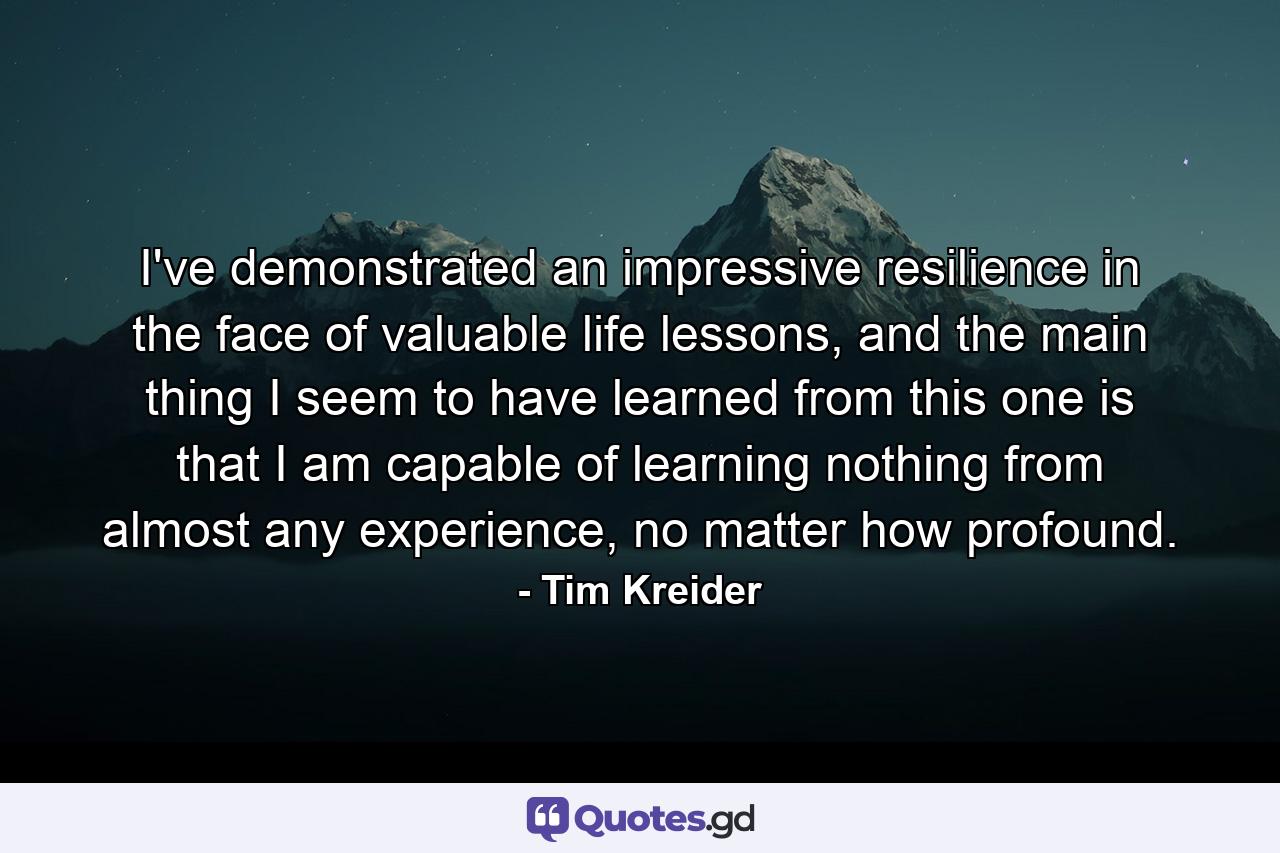 I've demonstrated an impressive resilience in the face of valuable life lessons, and the main thing I seem to have learned from this one is that I am capable of learning nothing from almost any experience, no matter how profound. - Quote by Tim Kreider