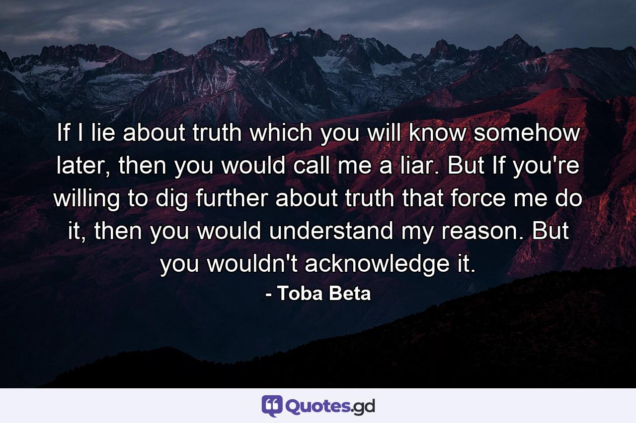 If I lie about truth which you will know somehow later, then you would call me a liar. But If you're willing to dig further about truth that force me do it, then you would understand my reason. But you wouldn't acknowledge it. - Quote by Toba Beta