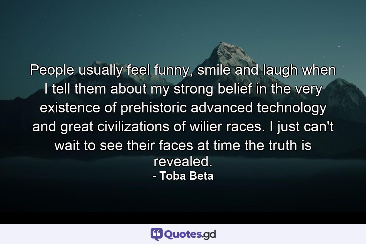 People usually feel funny, smile and laugh when I tell them about my strong belief in the very existence of prehistoric advanced technology and great civilizations of wilier races. I just can't wait to see their faces at time the truth is revealed. - Quote by Toba Beta