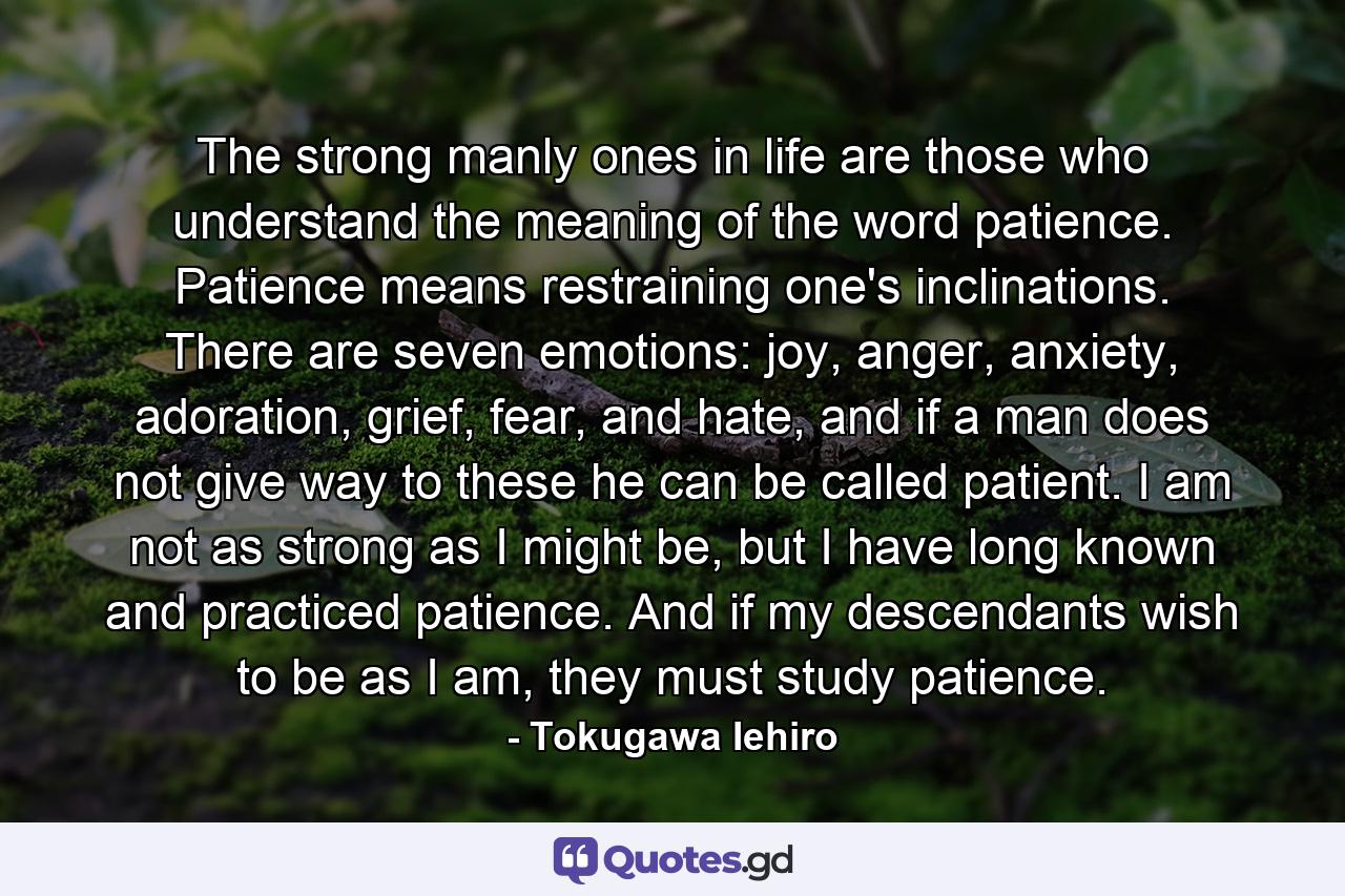 The strong manly ones in life are those who understand the meaning of the word patience. Patience means restraining one's inclinations. There are seven emotions: joy, anger, anxiety, adoration, grief, fear, and hate, and if a man does not give way to these he can be called patient. I am not as strong as I might be, but I have long known and practiced patience. And if my descendants wish to be as I am, they must study patience. - Quote by Tokugawa Iehiro