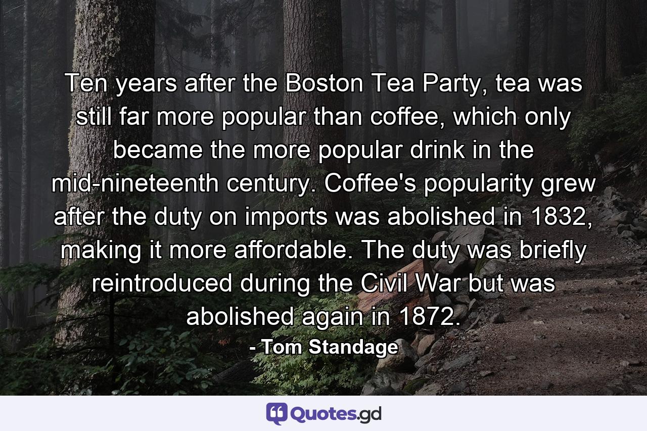 Ten years after the Boston Tea Party, tea was still far more popular than coffee, which only became the more popular drink in the mid-nineteenth century. Coffee's popularity grew after the duty on imports was abolished in 1832, making it more affordable. The duty was briefly reintroduced during the Civil War but was abolished again in 1872. - Quote by Tom Standage