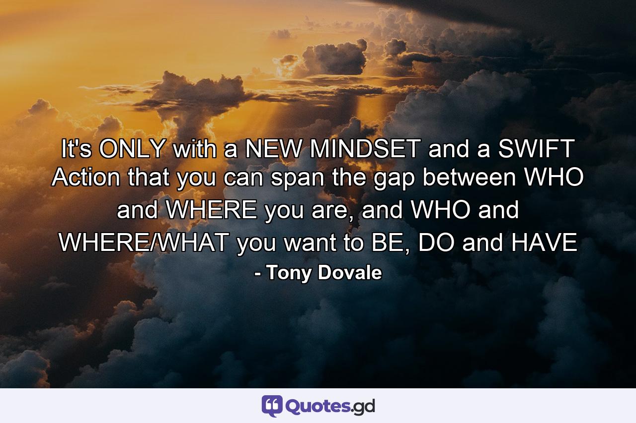 It's ONLY with a NEW MINDSET and a SWIFT Action that you can span the gap between WHO and WHERE you are, and WHO and WHERE/WHAT you want to BE, DO and HAVE - Quote by Tony Dovale