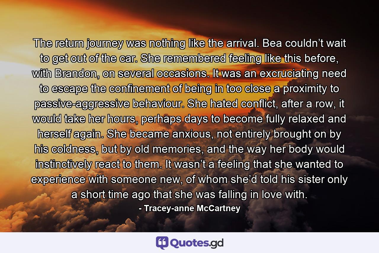 The return journey was nothing like the arrival. Bea couldn’t wait to get out of the car. She remembered feeling like this before, with Brandon, on several occasions. It was an excruciating need to escape the confinement of being in too close a proximity to passive-aggressive behaviour. She hated conflict, after a row, it would take her hours, perhaps days to become fully relaxed and herself again. She became anxious, not entirely brought on by his coldness, but by old memories, and the way her body would instinctively react to them. It wasn’t a feeling that she wanted to experience with someone new, of whom she’d told his sister only a short time ago that she was falling in love with. - Quote by Tracey-anne McCartney