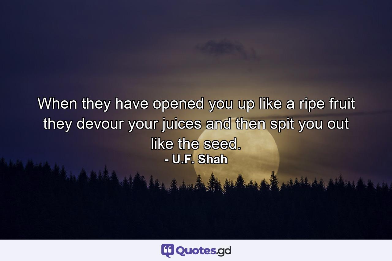 When they have opened you up like a ripe fruit they devour your juices and then spit you out like the seed. - Quote by U.F. Shah