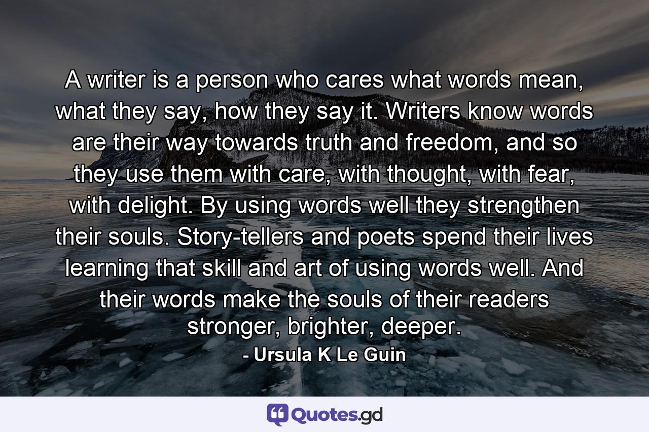 A writer is a person who cares what words mean, what they say, how they say it. Writers know words are their way towards truth and freedom, and so they use them with care, with thought, with fear, with delight. By using words well they strengthen their souls. Story-tellers and poets spend their lives learning that skill and art of using words well. And their words make the souls of their readers stronger, brighter, deeper. - Quote by Ursula K Le Guin