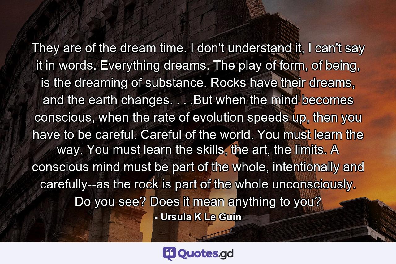 They are of the dream time. I don't understand it, I can't say it in words. Everything dreams. The play of form, of being, is the dreaming of substance. Rocks have their dreams, and the earth changes. . . .But when the mind becomes conscious, when the rate of evolution speeds up, then you have to be careful. Careful of the world. You must learn the way. You must learn the skills, the art, the limits. A conscious mind must be part of the whole, intentionally and carefully--as the rock is part of the whole unconsciously. Do you see? Does it mean anything to you? - Quote by Ursula K Le Guin