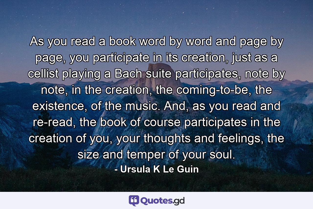 As you read a book word by word and page by page, you participate in its creation, just as a cellist playing a Bach suite participates, note by note, in the creation, the coming-to-be, the existence, of the music. And, as you read and re-read, the book of course participates in the creation of you, your thoughts and feelings, the size and temper of your soul. - Quote by Ursula K Le Guin