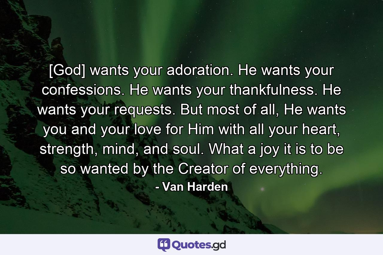 [God] wants your adoration. He wants your confessions. He wants your thankfulness. He wants your requests. But most of all, He wants you and your love for Him with all your heart, strength, mind, and soul. What a joy it is to be so wanted by the Creator of everything. - Quote by Van Harden