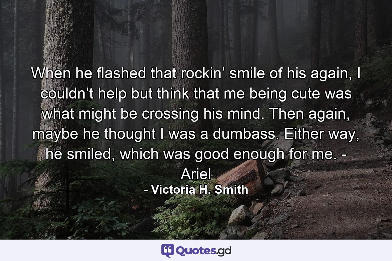 When he flashed that rockin’ smile of his again, I couldn’t help but think that me being cute was what might be crossing his mind. Then again, maybe he thought I was a dumbass. Either way, he smiled, which was good enough for me. - Ariel - Quote by Victoria H. Smith