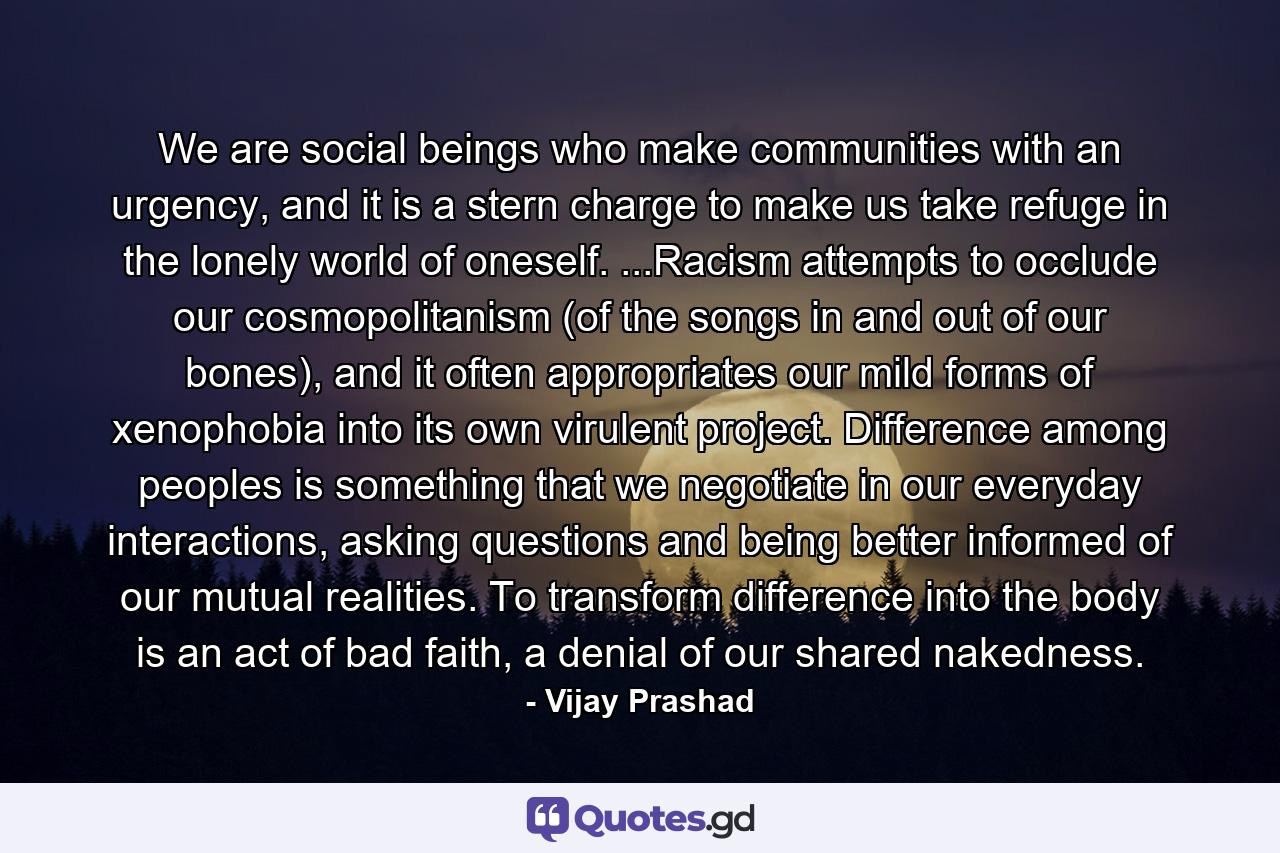 We are social beings who make communities with an urgency, and it is a stern charge to make us take refuge in the lonely world of oneself. ...Racism attempts to occlude our cosmopolitanism (of the songs in and out of our bones), and it often appropriates our mild forms of xenophobia into its own virulent project. Difference among peoples is something that we negotiate in our everyday interactions, asking questions and being better informed of our mutual realities. To transform difference into the body is an act of bad faith, a denial of our shared nakedness. - Quote by Vijay Prashad