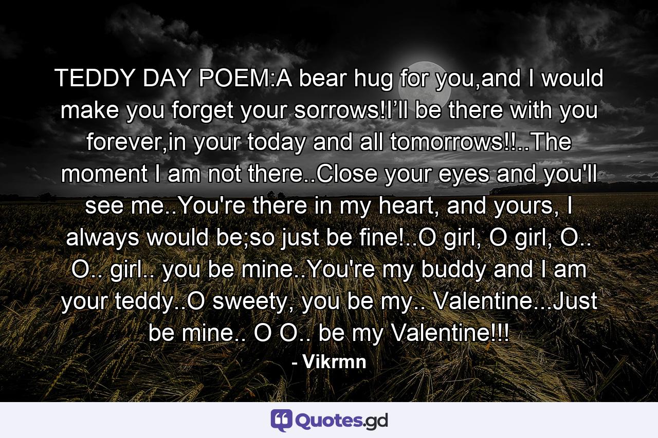 TEDDY DAY POEM:A bear hug for you,and I would make you forget your sorrows!I’ll be there with you forever,in your today and all tomorrows!!..The moment I am not there..Close your eyes and you'll see me..You're there in my heart, and yours, I always would be;so just be fine!..O girl, O girl, O.. O.. girl.. you be mine..You're my buddy and I am your teddy..O sweety, you be my.. Valentine...Just be mine.. O O.. be my Valentine!!! - Quote by Vikrmn