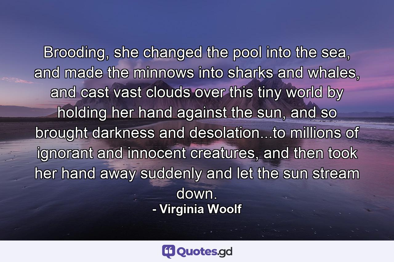 Brooding, she changed the pool into the sea, and made the minnows into sharks and whales, and cast vast clouds over this tiny world by holding her hand against the sun, and so brought darkness and desolation...to millions of ignorant and innocent creatures, and then took her hand away suddenly and let the sun stream down. - Quote by Virginia Woolf