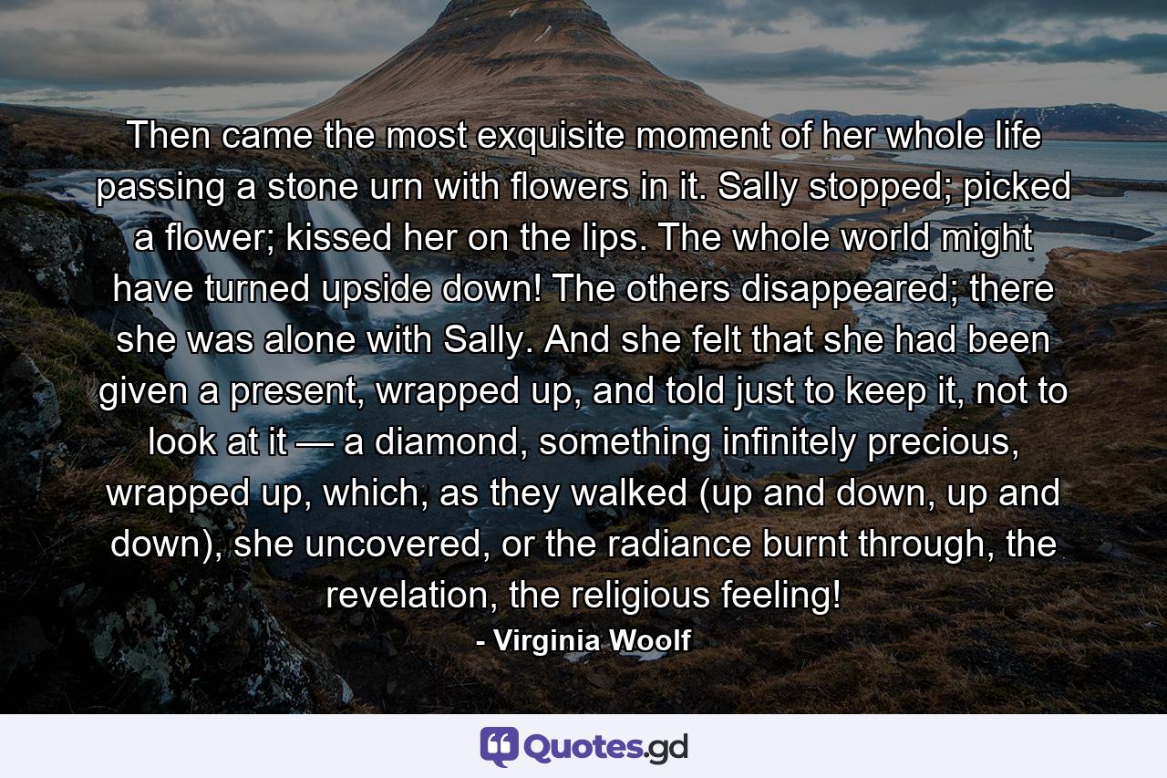 Then came the most exquisite moment of her whole life passing a stone urn with flowers in it. Sally stopped; picked a flower; kissed her on the lips. The whole world might have turned upside down! The others disappeared; there she was alone with Sally. And she felt that she had been given a present, wrapped up, and told just to keep it, not to look at it — a diamond, something infinitely precious, wrapped up, which, as they walked (up and down, up and down), she uncovered, or the radiance burnt through, the revelation, the religious feeling! - Quote by Virginia Woolf