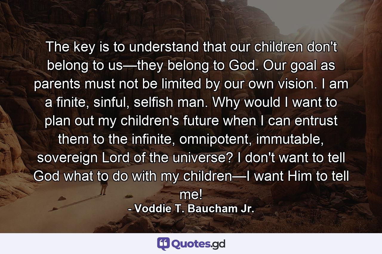 The key is to understand that our children don't belong to us—they belong to God. Our goal as parents must not be limited by our own vision. I am a finite, sinful, selfish man. Why would I want to plan out my children's future when I can entrust them to the infinite, omnipotent, immutable, sovereign Lord of the universe? I don't want to tell God what to do with my children—I want Him to tell me! - Quote by Voddie T. Baucham Jr.