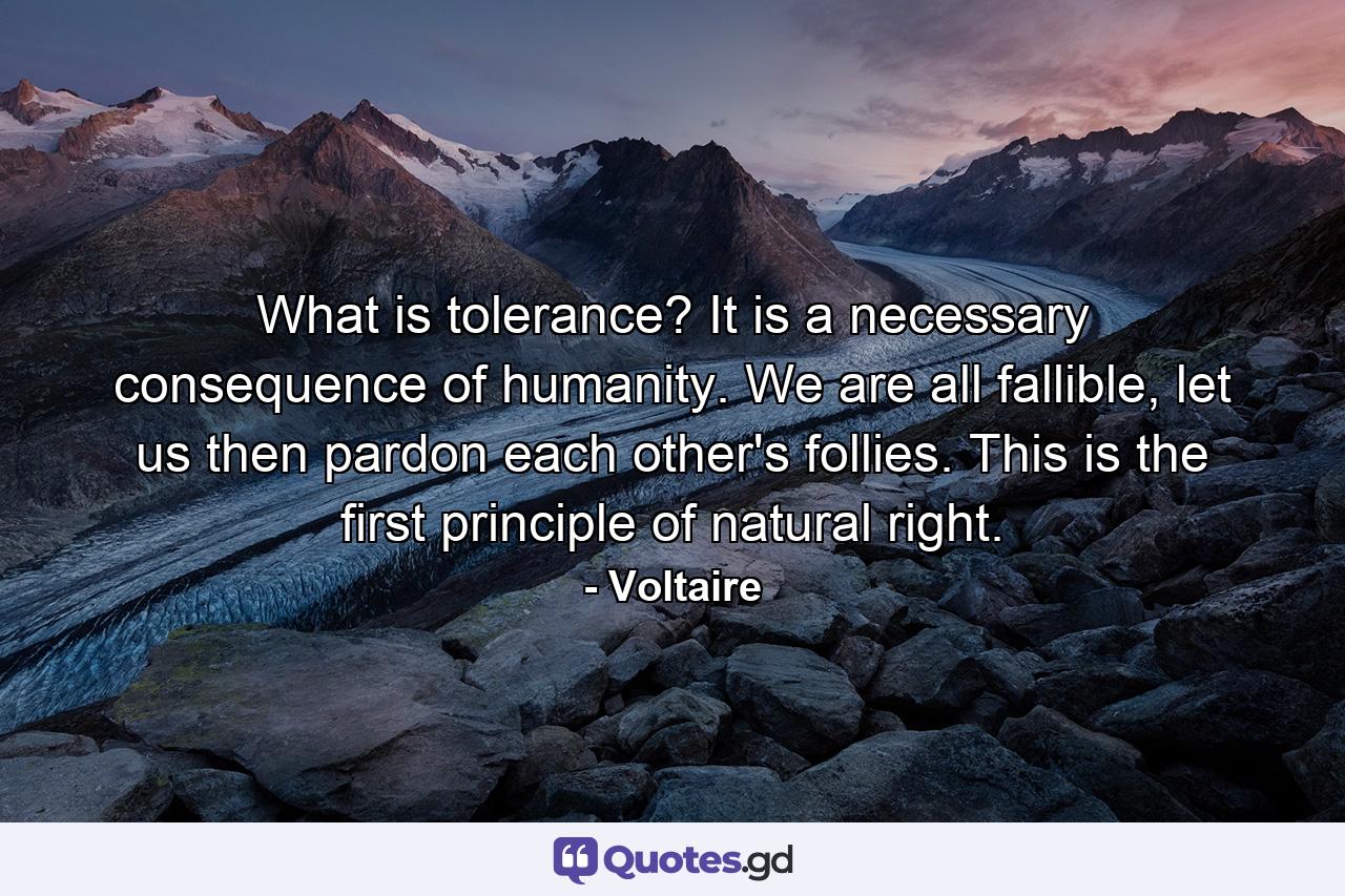 What is tolerance? It is a necessary consequence of humanity. We are all fallible, let us then pardon each other's follies. This is the first principle of natural right. - Quote by Voltaire