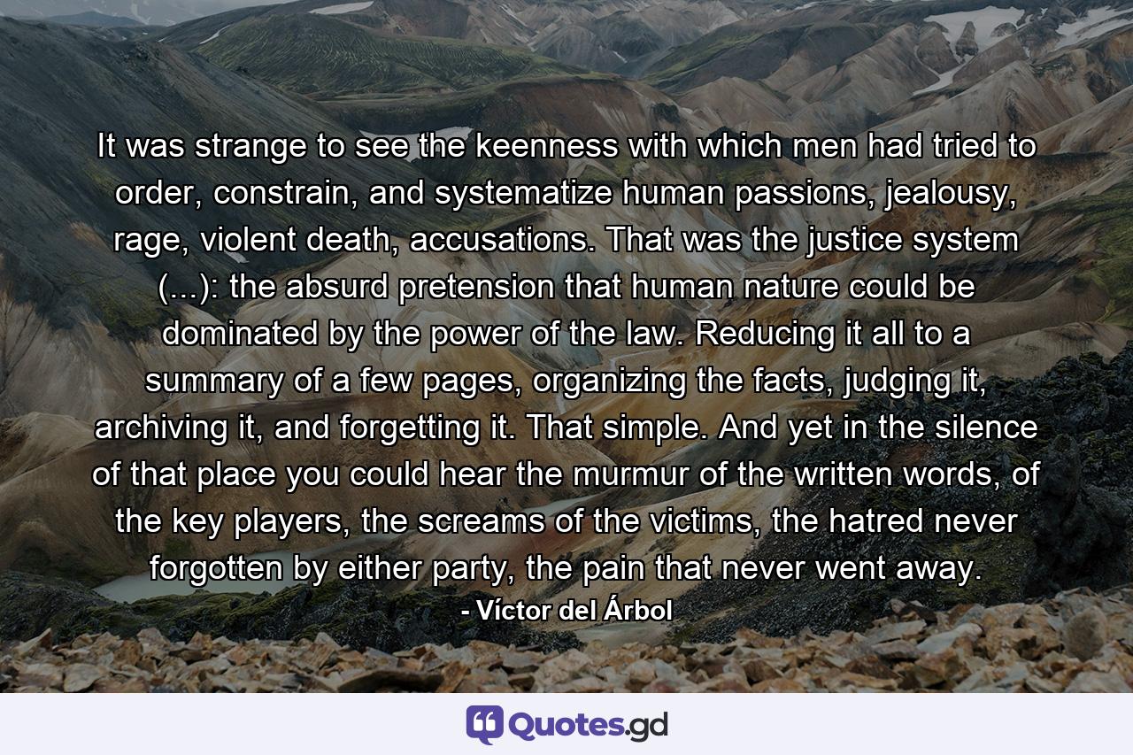 It was strange to see the keenness with which men had tried to order, constrain, and systematize human passions, jealousy, rage, violent death, accusations. That was the justice system (...): the absurd pretension that human nature could be dominated by the power of the law. Reducing it all to a summary of a few pages, organizing the facts, judging it, archiving it, and forgetting it. That simple. And yet in the silence of that place you could hear the murmur of the written words, of the key players, the screams of the victims, the hatred never forgotten by either party, the pain that never went away. - Quote by Víctor del Árbol