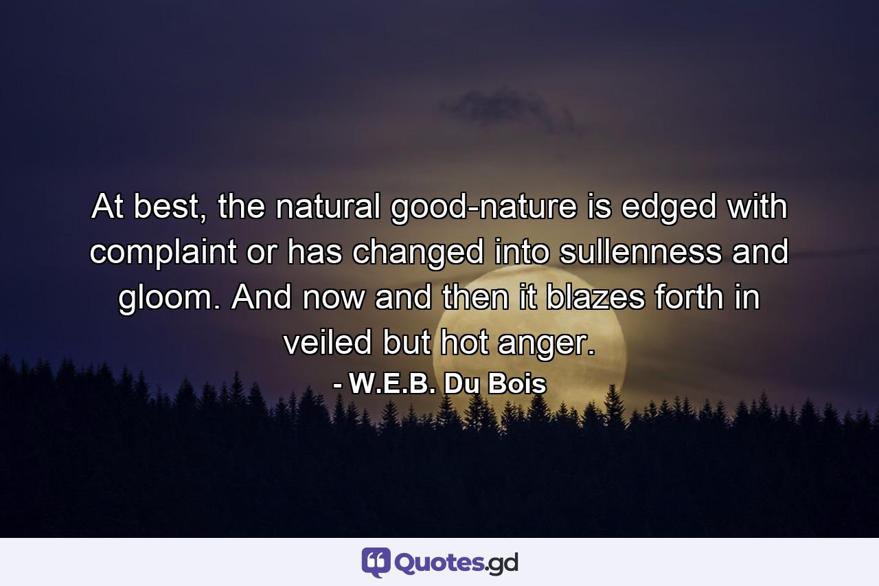 At best, the natural good-nature is edged with complaint or has changed into sullenness and gloom. And now and then it blazes forth in veiled but hot anger. - Quote by W.E.B. Du Bois